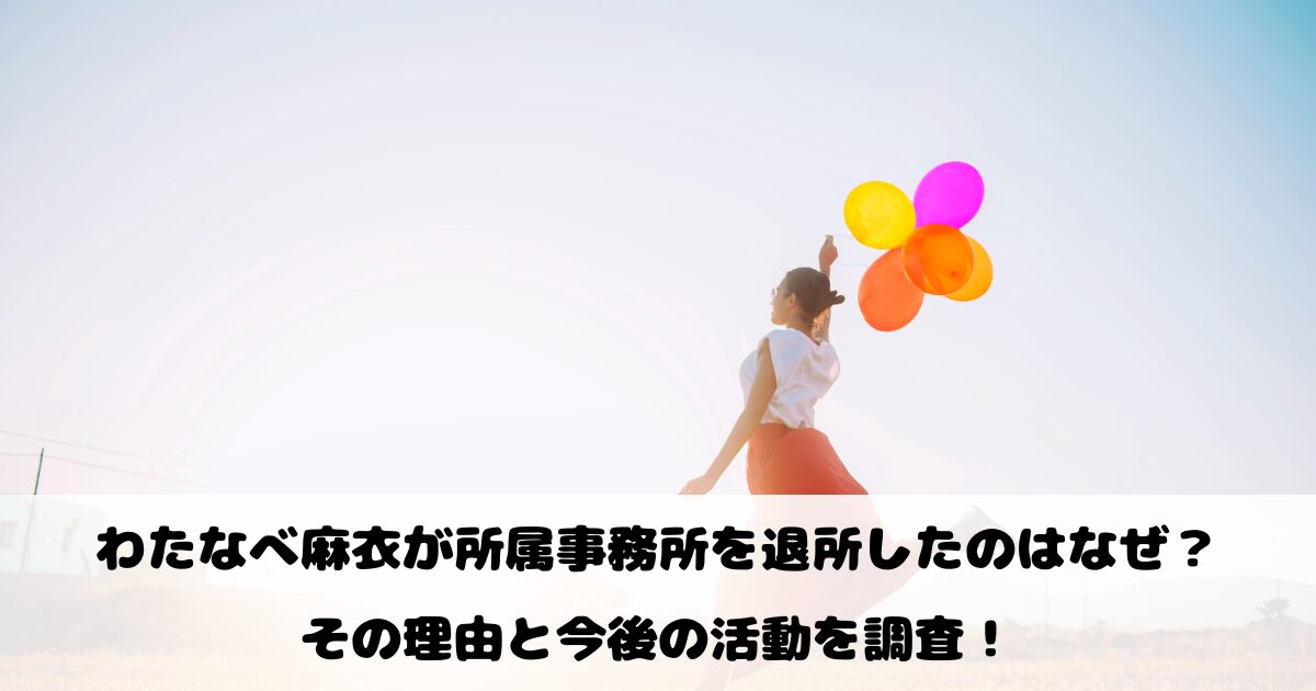 わたなべ麻衣が所属事務所を退所したのはなぜ？その理由と今後の活動を調査！